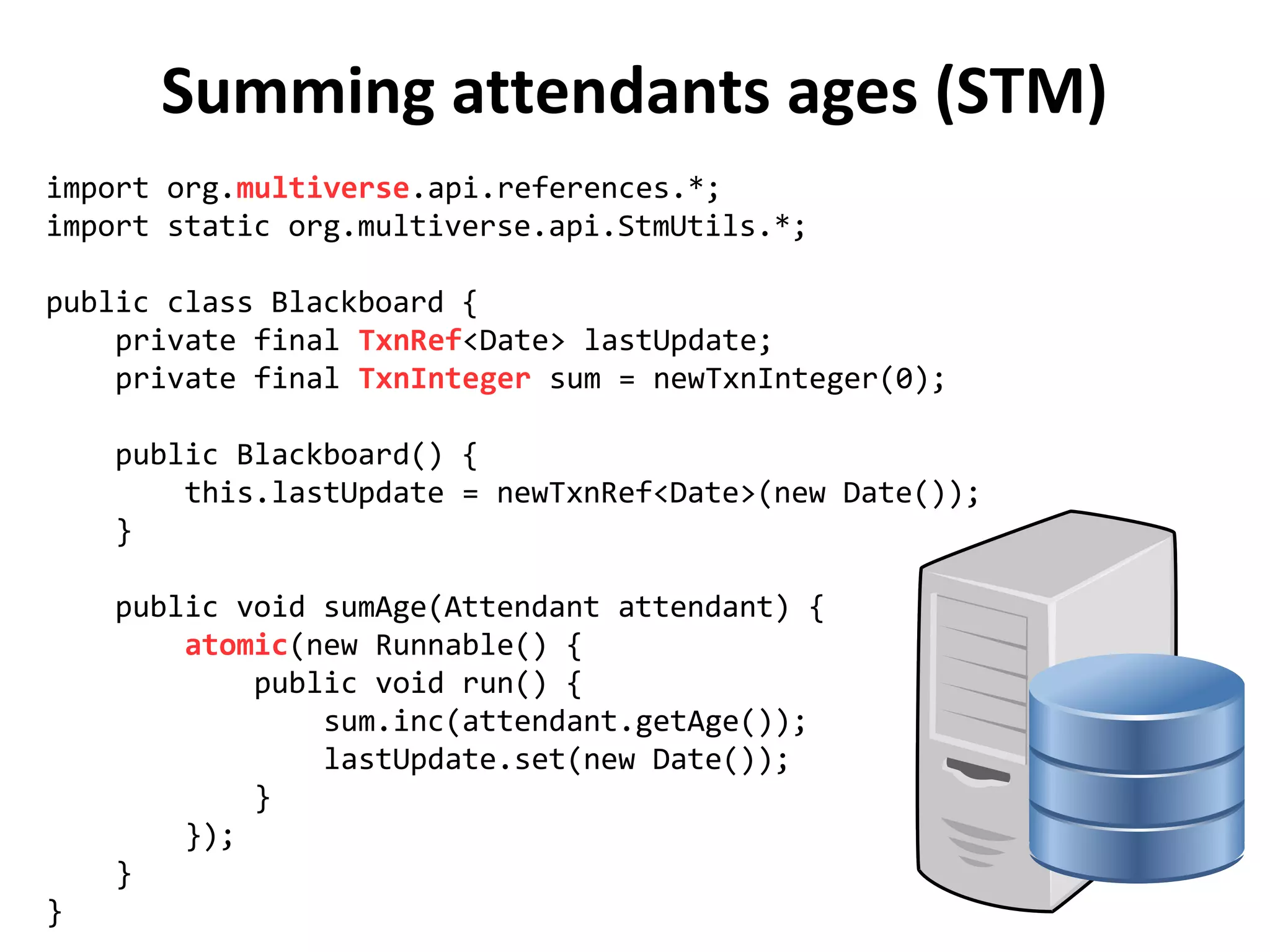 Summing attendants ages (STM)
import org.multiverse.api.references.*;
import static org.multiverse.api.StmUtils.*;
public class Blackboard {
private final TxnRef<Date> lastUpdate;
private final TxnInteger sum = newTxnInteger(0);
public Blackboard() {
this.lastUpdate = newTxnRef<Date>(new Date());
}
public void sumAge(Attendant attendant) {
atomic(new Runnable() {
public void run() {
sum.inc(attendant.getAge());
lastUpdate.set(new Date());
}
});
}
}
 