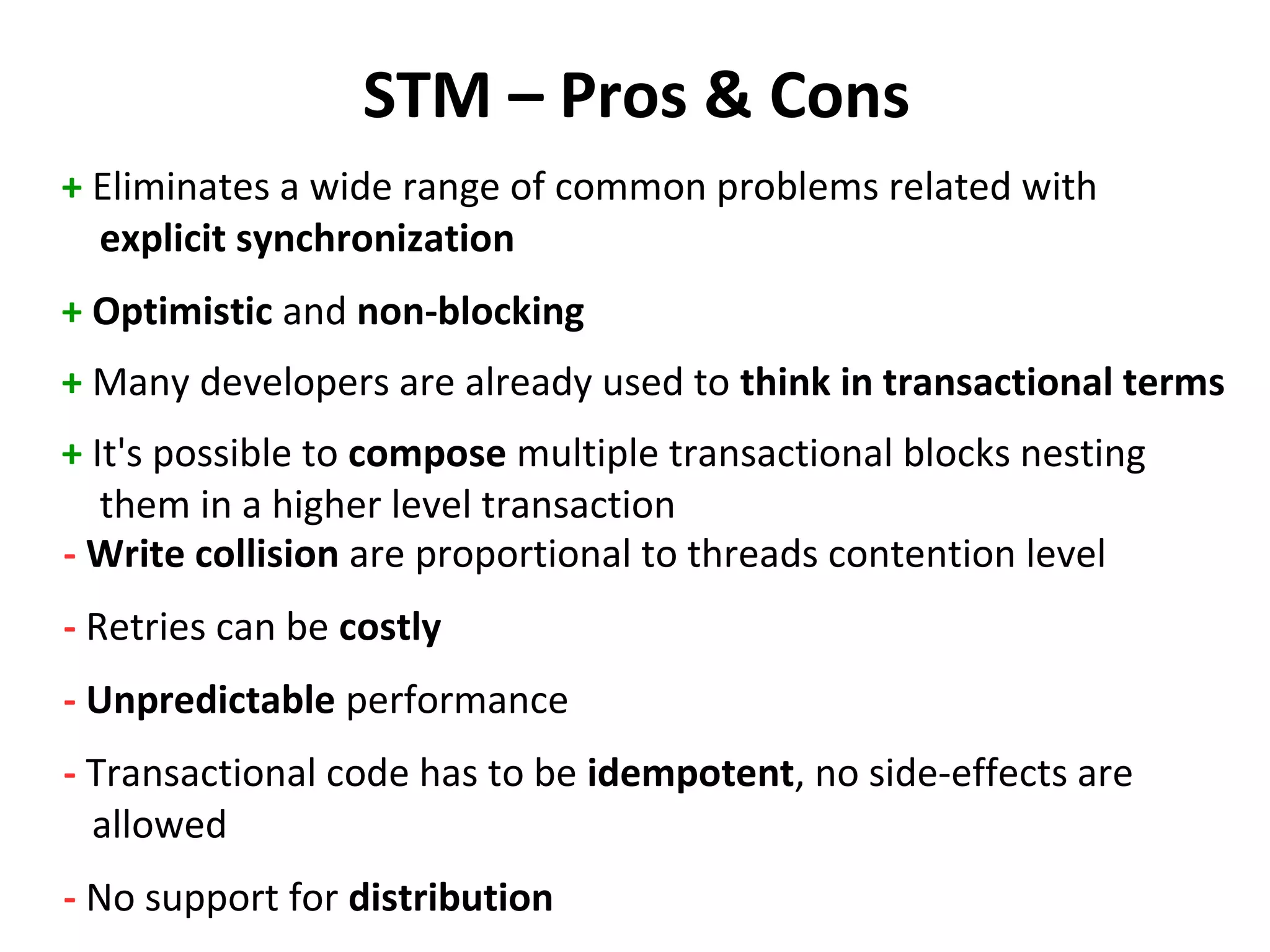 STM – Pros & Cons
+ Eliminates a wide range of common problems related with
explicit synchronization
+ Optimistic and non-blocking
+ Many developers are already used to think in transactional terms
+ It's possible to compose multiple transactional blocks nesting
them in a higher level transaction
- Write collision are proportional to threads contention level
- Retries can be costly
- Unpredictable performance
- Transactional code has to be idempotent, no side-effects are
allowed
- No support for distribution
 