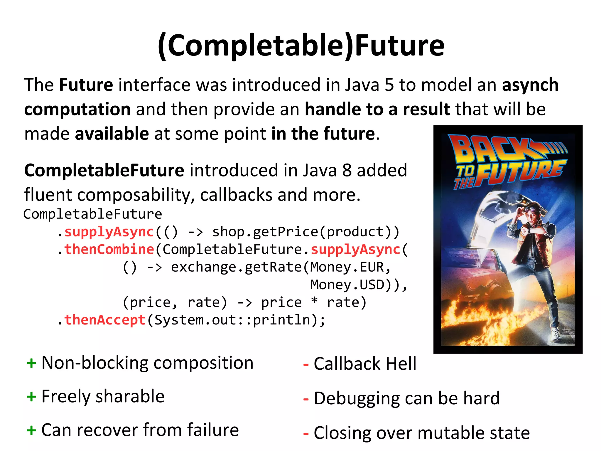 (Completable)Future
The Future interface was introduced in Java 5 to model an asynch
computation and then provide an handle to a result that will be
made available at some point in the future.
CompletableFuture introduced in Java 8 added
fluent composability, callbacks and more.
CompletableFuture
.supplyAsync(() -> shop.getPrice(product))
.thenCombine(CompletableFuture.supplyAsync(
() -> exchange.getRate(Money.EUR,
Money.USD)),
(price, rate) -> price * rate)
.thenAccept(System.out::println);
+ Non-blocking composition
+ Freely sharable
+ Can recover from failure
- Callback Hell
- Debugging can be hard
- Closing over mutable state
 