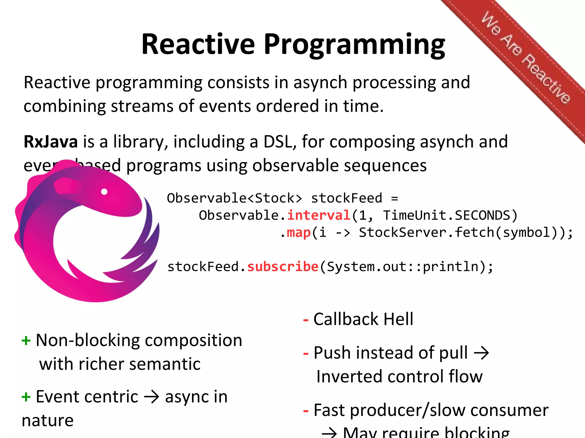 Reactive Programming
+ Non-blocking composition
with richer semantic
+ Event centric → async in
nature
- Callback Hell
- Push instead of pull →
Inverted control flow
- Fast producer/slow consumer
Reactive programming consists in asynch processing and
combining streams of events ordered in time.
RxJava is a library, including a DSL, for composing asynch and
event-based programs using observable sequences
Observable<Stock> stockFeed =
Observable.interval(1, TimeUnit.SECONDS)
.map(i -> StockServer.fetch(symbol));
stockFeed.subscribe(System.out::println);
 