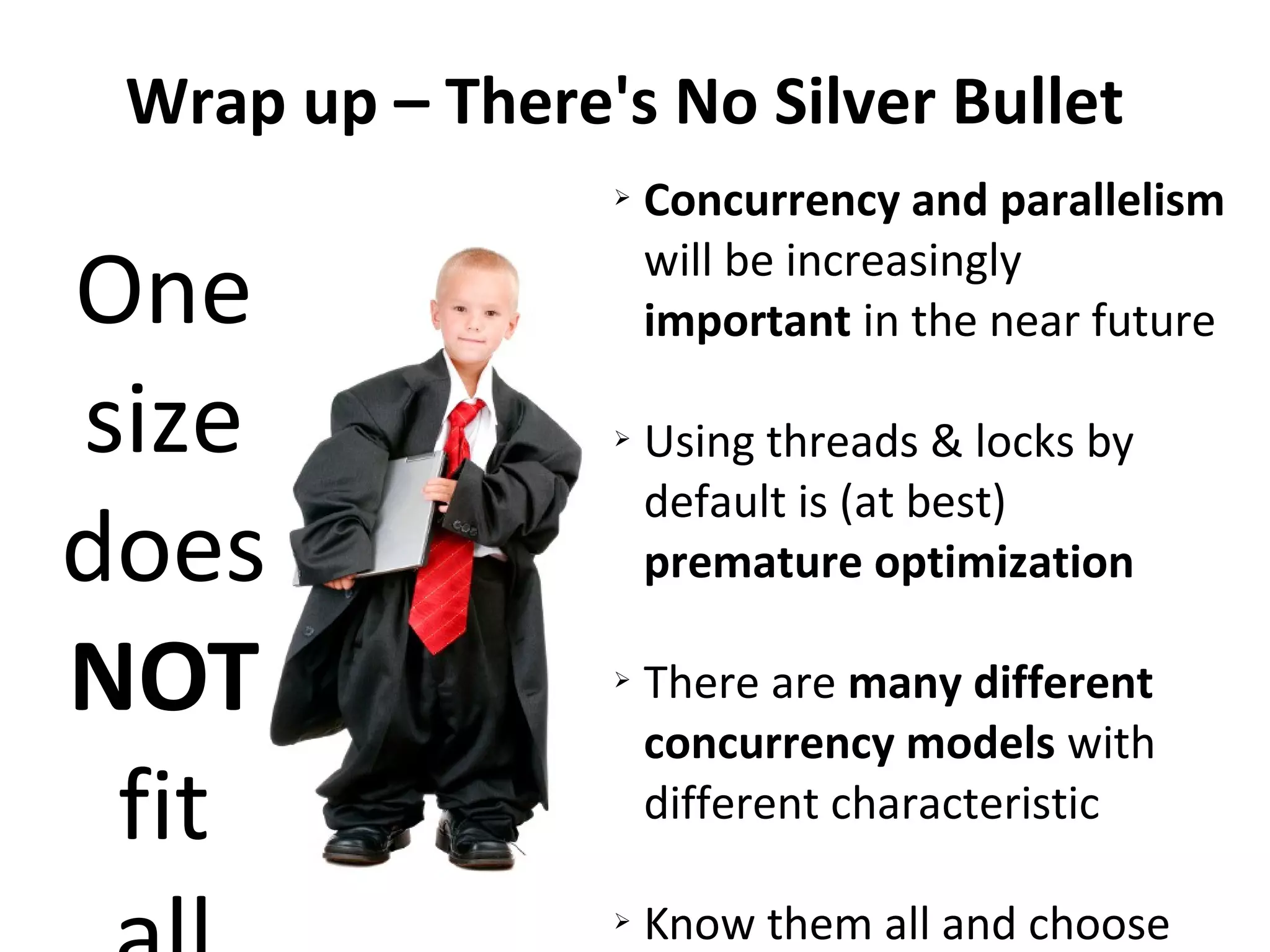 Wrap up – There's No Silver Bullet
One
size
does
NOT
fit
➢ Concurrency and parallelism
will be increasingly
important in the near future
➢ Using threads & locks by
default is (at best)
premature optimization
➢ There are many different
concurrency models with
different characteristic
➢ Know them all and choose
 