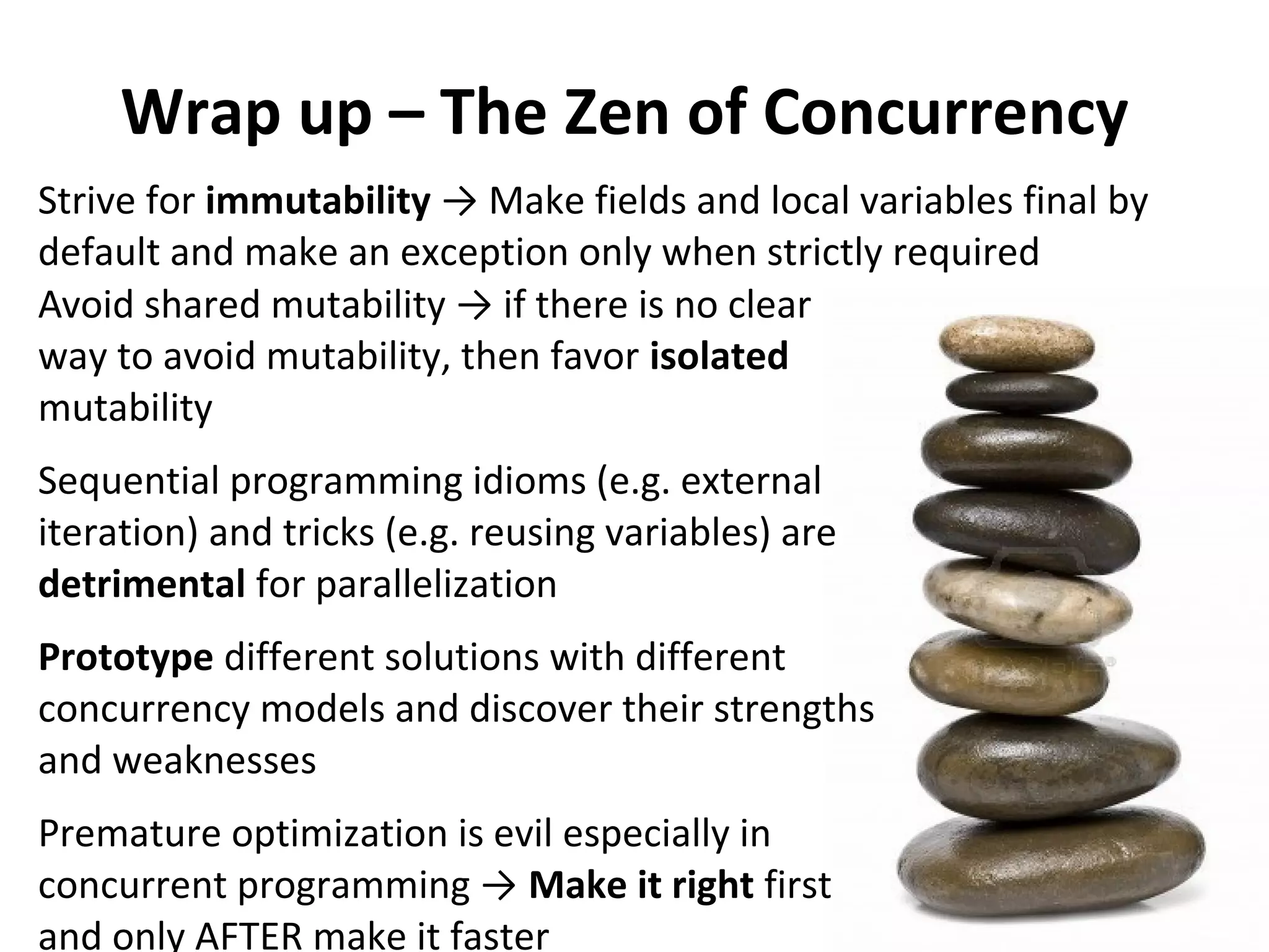 Wrap up – The Zen of Concurrency
Avoid shared mutability → if there is no clear
way to avoid mutability, then favor isolated
mutability
Sequential programming idioms (e.g. external
iteration) and tricks (e.g. reusing variables) are
detrimental for parallelization
Prototype different solutions with different
concurrency models and discover their strengths
and weaknesses
Premature optimization is evil especially in
concurrent programming → Make it right first
and only AFTER make it faster
Strive for immutability → Make fields and local variables final by
default and make an exception only when strictly required
 