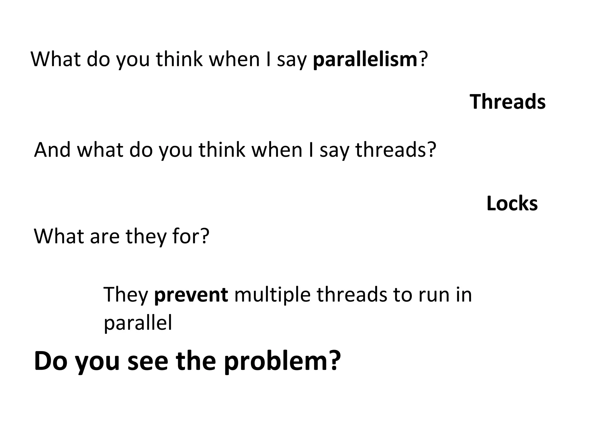 What do you think when I say parallelism?
Threads
And what do you think when I say threads?
Locks
What are they for?
They prevent multiple threads to run in
parallel
Do you see the problem?
 