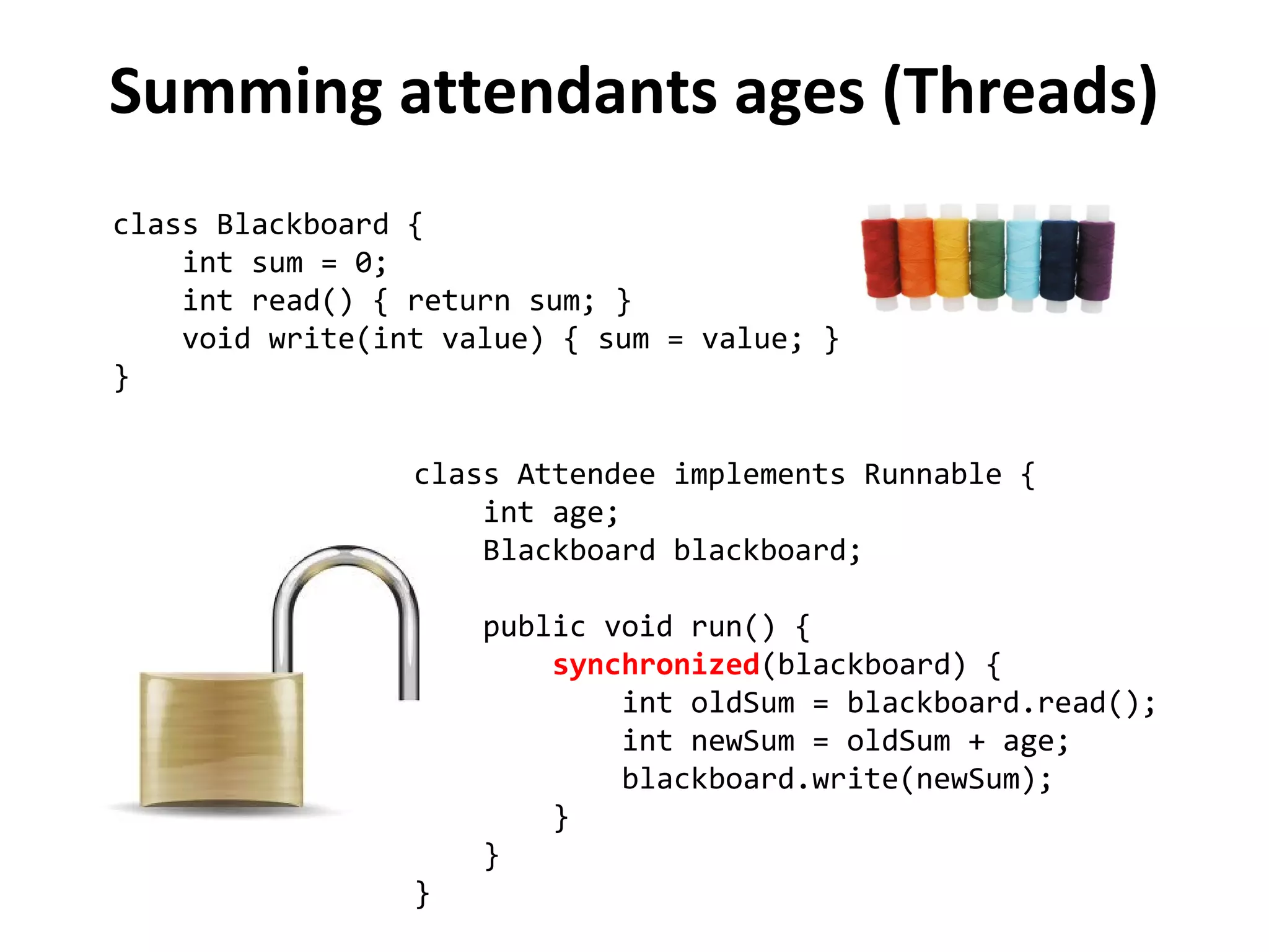 Summing attendants ages (Threads)
class Blackboard {
int sum = 0;
int read() { return sum; }
void write(int value) { sum = value; }
}
class Attendee implements Runnable {
int age;
Blackboard blackboard;
public void run() {
synchronized(blackboard) {
int oldSum = blackboard.read();
int newSum = oldSum + age;
blackboard.write(newSum);
}
}
}
 