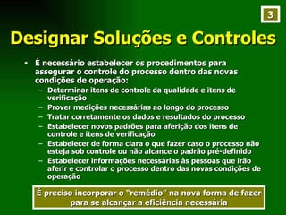 Designar Soluções e Controles É necessário estabelecer os procedimentos para assegurar o controle do processo dentro das novas condições de operação: Determinar itens de controle da qualidade e itens de verificação Prover medições necessárias ao longo do processo Tratar corretamente os dados e resultados do processo Estabelecer novos padrões para aferição dos itens de controle e itens de verificação Estabelecer de forma clara o que fazer caso o processo não esteja sob controle ou não alcance o padrão pré-definido Estabelecer informações necessárias às pessoas que irão aferir e controlar o processo dentro das novas condições de operação  É preciso incorporar o “remédio” na nova forma de fazer para se alcançar a eficiência necessária 3 