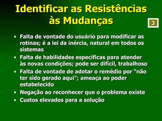 Identificar as Resistências às Mudanças Falta de vontade do usuário para modificar as rotinas; é a lei da inércia, natural em todos os sistemas Falta de habilidades específicas para atender às novas condições; pode ser difícil, trabalhoso Falta de vontade de adotar o remédio por “não ter sido gerado aqui”; ameaça ao poder estabelecido Negação ao reconhecer que o problema existe Custos elevados para a solução 3 