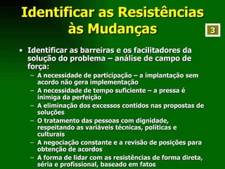 Identificar as Resistências às Mudanças Identificar as barreiras e os facilitadores da solução do problema – análise de campo de força: A necessidade de participação – a implantação sem acordo não gera implementação A necessidade de tempo suficiente – a pressa é inimiga da perfeição A eliminação dos excessos contidos nas propostas de soluções O tratamento das pessoas com dignidade, respeitando as variáveis técnicas, políticas e culturais A negociação constante e a revisão de posições para obtenção de acordos A forma de lidar com as resistências de forma direta, séria e profissional, baseado em fatos  3 