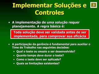 Implementar Soluções e Controles A implementação de uma solução requer planejamento. A regra básica é: Toda solução deve ser validada antes de ser implementada, para comprovar sua eficácia A participação da gerência é fundamental para auxiliar o Time de Trabalho nas seguintes decisões: Qual o teste ou ensaio a ser desenvolvido? Quanto tempo deve durar o teste? Como o teste deve ser aplicado? Quais as limitações existentes? 3 