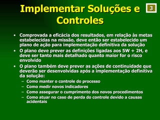 Implementar Soluções e Controles Comprovada a eficácia dos resultados, em relação às metas estabelecidas na missão, deve então ser estabelecido um plano de ação para implementação definitiva da solução O plano deve prever as definições ligadas aos 5W + 2H, e deve ser tanto mais detalhado quanto maior for o risco envolvido O plano também deve prever as ações de continuidade que deverão ser desenvolvidas após a implementação definitiva da solução: Como manter o controle do processo Como medir novos indicadores Como assegurar o cumprimento dos novos procedimentos Como atuar no caso de perda do controle devido a causas acidentais 3 