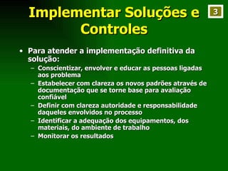 Implementar Soluções e Controles Para atender a implementação definitiva da solução: Conscientizar, envolver e educar as pessoas ligadas aos problema Estabelecer com clareza os novos padrões através de documentação que se torne base para avaliação confiável Definir com clareza autoridade e responsabilidade daqueles envolvidos no processo Identificar a adequação dos equipamentos, dos materiais, do ambiente de trabalho Monitorar os resultados 3 