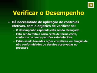 Verificar o Desempenho Há necessidade de aplicação de controles efetivos, com o objetivo de verificar se: O desempenho esperado está sendo alcançado Está sendo feita a coisa certa de forma certa, conforme os novos padrões estabelecidos Estão sendo tomadas ações corretivas, em função de não conformidades ou desvios observadas no processo  4 