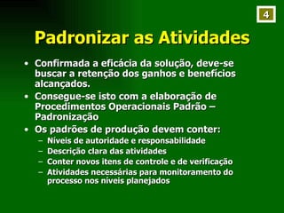 Padronizar as Atividades Confirmada a eficácia da solução, deve-se buscar a retenção dos ganhos e benefícios alcançados. Consegue-se isto com a elaboração de Procedimentos Operacionais Padrão – Padronização Os padrões de produção devem conter: Níveis de autoridade e responsabilidade Descrição clara das atividades Conter novos itens de controle e de verificação Atividades necessárias para monitoramento do processo nos níveis planejados 4 