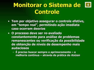 Monitorar o Sistema de Controle Tem por objetivo assegurar o controle efetivo, em “tempo real”, permitindo ação imediata caso ocorram desvios O processo deve ser re-avaliado constantemente para análise de problemas remanescentes ou verificação da possibilidade de obtenção de níveis de desempenho mais audaciosos É preciso buscar sempre o aprimoramento – a melhoria contínua – através da prática do  Kaizen 4 