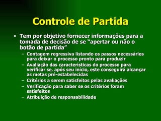 Controle de Partida Tem por objetivo fornecer informações para a tomada de decisão de se “apertar ou não o botão de partida” Contagem regressiva listando os passos necessários para deixar o processo pronto para produzir Avaliação das características do processo para verificar se, após seu início, este conseguirá alcançar as metas pré-estabelecidas Critérios a serem satisfeitos pelas avaliações Verificação para saber se os critérios foram satisfeitos Atribuição de responsabilidade 