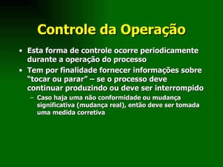 Controle da Operação Esta forma de controle ocorre periodicamente durante a operação do processo Tem por finalidade fornecer informações sobre “tocar ou parar” – se o processo deve continuar produzindo ou deve ser interrompido Caso haja uma não conformidade ou mudança significativa (mudança real), então deve ser tomada uma medida corretiva 