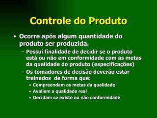 Controle do Produto Ocorre após algum quantidade do produto ser produzida.  Possui finalidade de decidir se o produto está ou não em conformidade com as metas da qualidade do produto (especificações) Os tomadores de decisão deverão estar treinados  de forma que: Compreendam as metas da qualidade Avaliem a qualidade real Decidam se existe ou não conformidade 