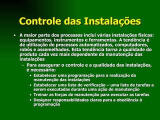 Controle das Instalações A maior parte dos processos inclui várias instalações físicas: equipamentos, instrumentos e ferramentas. A tendência é de utilização de processos automatizados, computadores, robôs e assemelhados. Esta tendência torna a qualidade do produto cada vez mais dependente da manutenção das instalações Para assegurar o controle e a qualidade das instalações, é necessário: Estabelecer uma programação para a realização da manutenção das instalações Estabelecer uma lista de verificação – uma lista de tarefas a serem executadas durante uma ação de manutenção Treinar as forças de manutenção para executar as tarefas Designar responsabilidades claras para a obediência à programação  