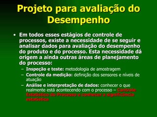Projeto para avaliação do Desempenho Em todos esses estágios de controle de processos, existe a necessidade de se seguir e analisar dados para avaliação do desempenho do produto e do processo. Esta necessidade dá origem a ainda outras áreas de planejamento do processo: Inspeção e teste:  metodologia de amostragem Controle da medição:  definição dos sensores e níveis de atuação Análise e interpretação de dados:  conhecer o que realmente está acontecendo com o processo –  Controle Estatístico do Processo e conhecer a significância estatística 