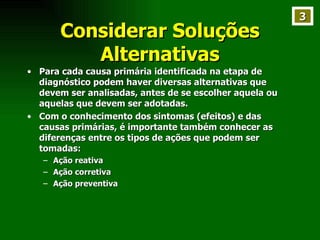 Considerar Soluções Alternativas Para cada causa primária identificada na etapa de diagnóstico podem haver diversas alternativas que devem ser analisadas, antes de se escolher aquela ou aquelas que devem ser adotadas. Com o conhecimento dos sintomas (efeitos) e das causas primárias, é importante também conhecer as diferenças entre os tipos de ações que podem ser tomadas: Ação reativa Ação corretiva Ação preventiva 3 