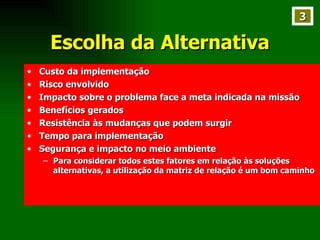 Escolha da Alternativa Custo da implementação Risco envolvido Impacto sobre o problema face a meta indicada na missão Benefícios gerados Resistência às mudanças que podem surgir Tempo para implementação Segurança e impacto no meio ambiente Para considerar todos estes fatores em relação às soluções alternativas, a utilização da matriz de relação é um bom caminho 3 