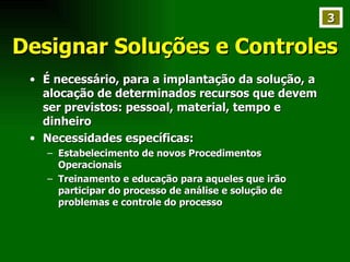 Designar Soluções e Controles É necessário, para a implantação da solução, a alocação de determinados recursos que devem ser previstos: pessoal, material, tempo e dinheiro Necessidades específicas: Estabelecimento de novos Procedimentos Operacionais Treinamento e educação para aqueles que irão participar do processo de análise e solução de problemas e controle do processo 3 