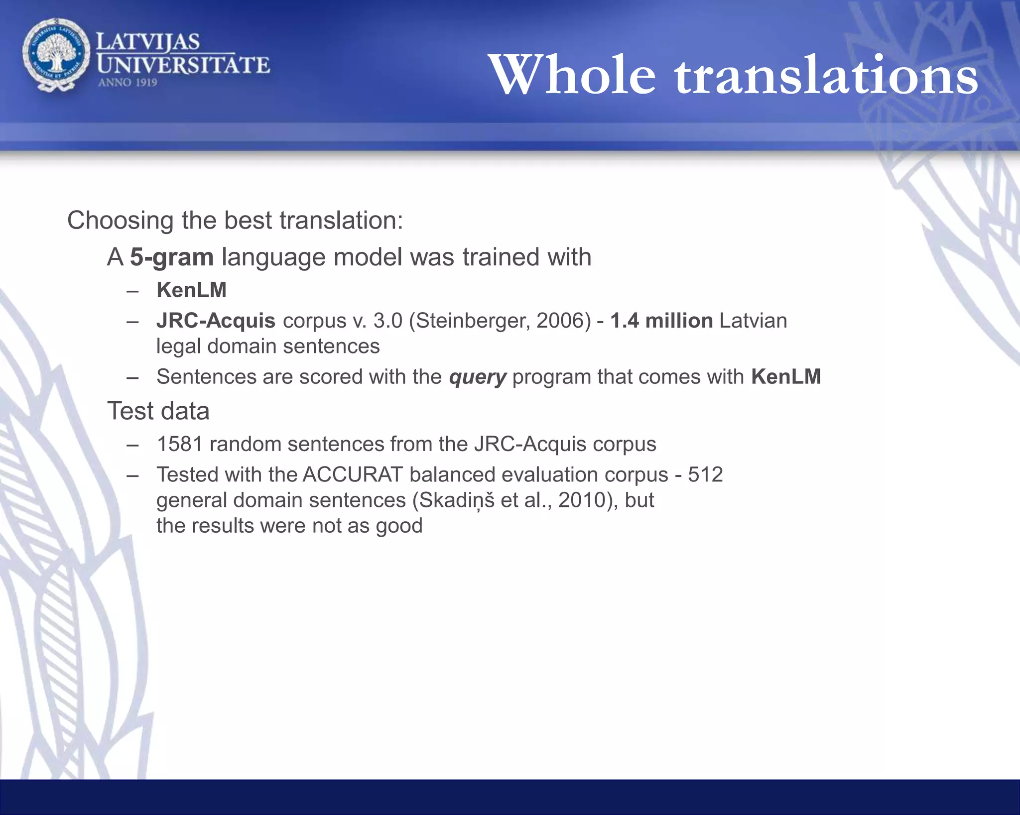 Teikumu dalīšana tekstvienībās
Tulkošana artiešsaistes MT API
Google
Translate
Bing
Translator
LetsMT
Labāko fragmentu izvēle
Tulkojumu izvade
Teikumu sadalīšana fragmentos
Sintaktiskā analīze
Teikumu apvienošana
Sentence tokenization
Translation with online MT
Selection of
the best chunks
Output
Syntactic analysis
Sentence chunking
Sentence
recomposition
Chunks
 