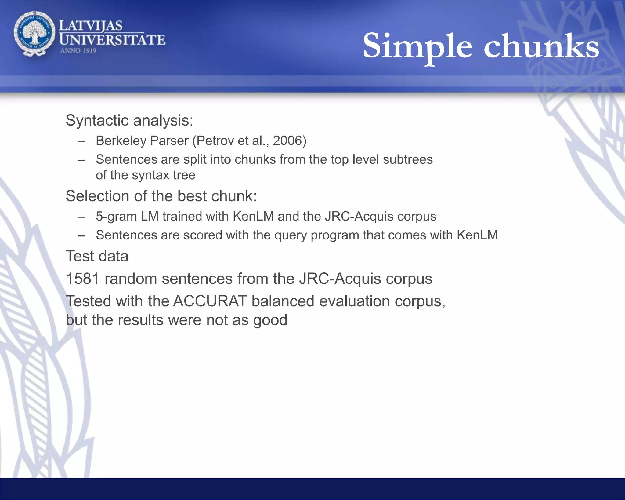Whole translations
System BLEU
Hybrid selection
Google Bing LetsMT Equal
Google Translate 16.92 100 % - - -
Bing Translator 17.16 - 100 % - -
LetsMT 28.27 - - 100 % -
Hybrid Google + Bing 17.28 50.09 % 45.03 % - 4.88 %
Hybrid Google + LetsMT 22.89 46.17 % - 48.39 % 5.44 %
Hybrid LetsMT + Bing 22.83 - 45.35 % 49.84 % 4.81 %
Hybrid Google + Bing + LetsMT 21.08 28.93 % 34.31 % 33.98 % 2.78 %
May 2015 results (Rikters 2015)
 