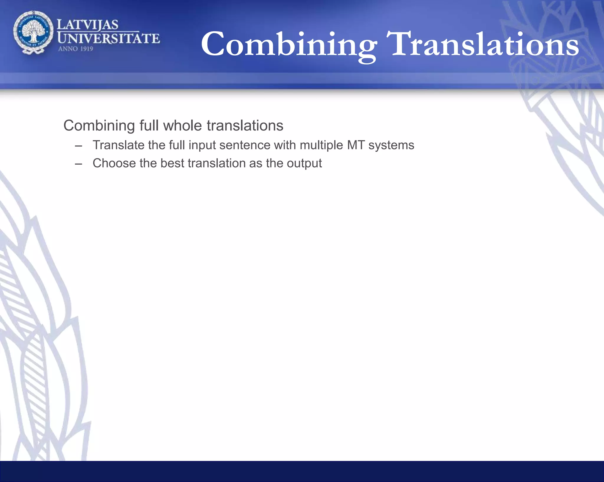 Combining full whole translations
– Translate the full input sentence with multiple MT systems
– Choose the best translation as the output
Combining translations of sentence chunks
– Split the sentence into smaller chunks
• The chunks are the top level subtrees of the syntax tree of the sentence
– Translate each chunk with multiple MT systems
– Choose the best translated chunks and combine them
Combining Translations
 