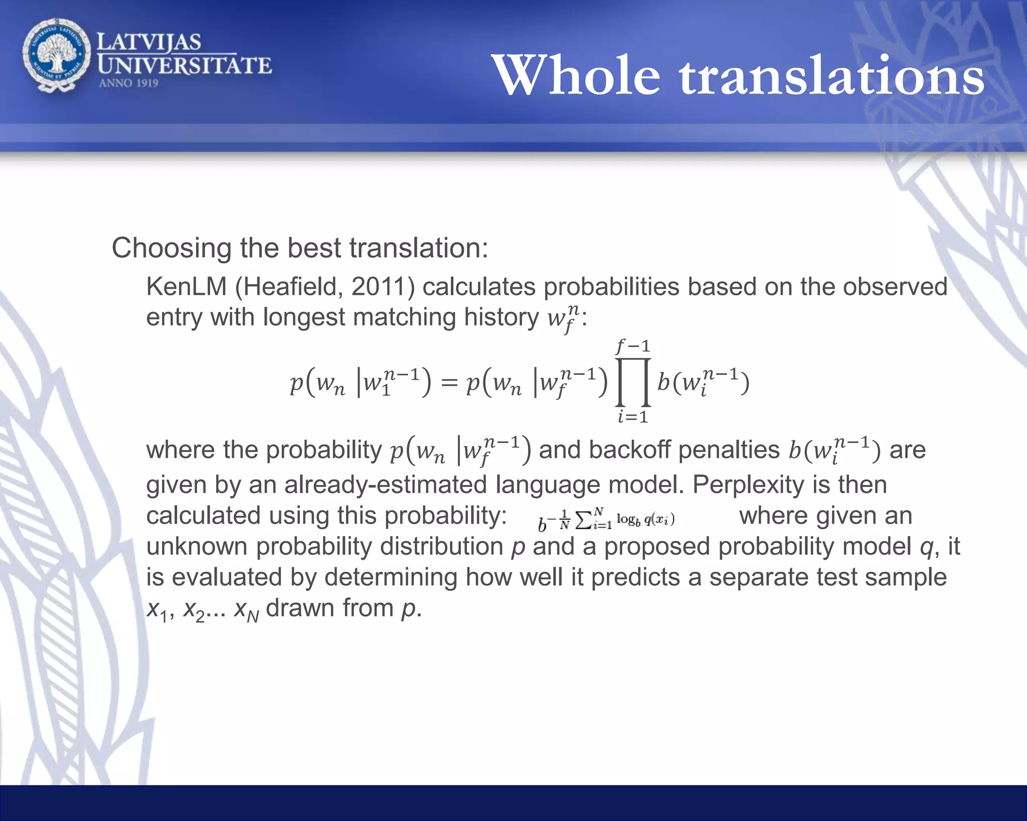 Simple:
– Berkeley Parser (Petrov et al., 2006)
– Sentences are split into chunks from the top level subtrees
of the syntax tree
Linguistically motivated:
– Traverse the syntax tree bottom up, from right to left
– Add a word to the current chunk if
• The current chunk is not too long (sentence word count / 4)
• The word is non-alphabetic or only one symbol long
• The word begins with a genitive phrase («of »)
– Otherwise, initialize a new chunk with the word
– In case when chunking results in too many chunks, repeat the process, allowing
more (than sentence word count / 4) words in a chunk
Changes in the MT API systems:
– LetsMT API swapped with Hugo.lv API
– Added Yandex API
12-gram LM trained with
– DGT-Translation Memory corpus (Steinberger, 2011) – 3.1 million Latvian legal
domain sentences
Chunks
 