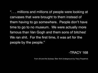 “. . . millions and millions of people were looking at
canvases that were brought to them instead of
them having to go somewhere. People don’t have
time to go to no museum. We were actually more
famous than Van Gogh and them sons of bitches!
We ran shit. For the ﬁrst time, it was art for the
people by the people.”

                                                          -TRACY 168
                From Art and the Subway: New York Underground by Tracy Fitzpatrick
 