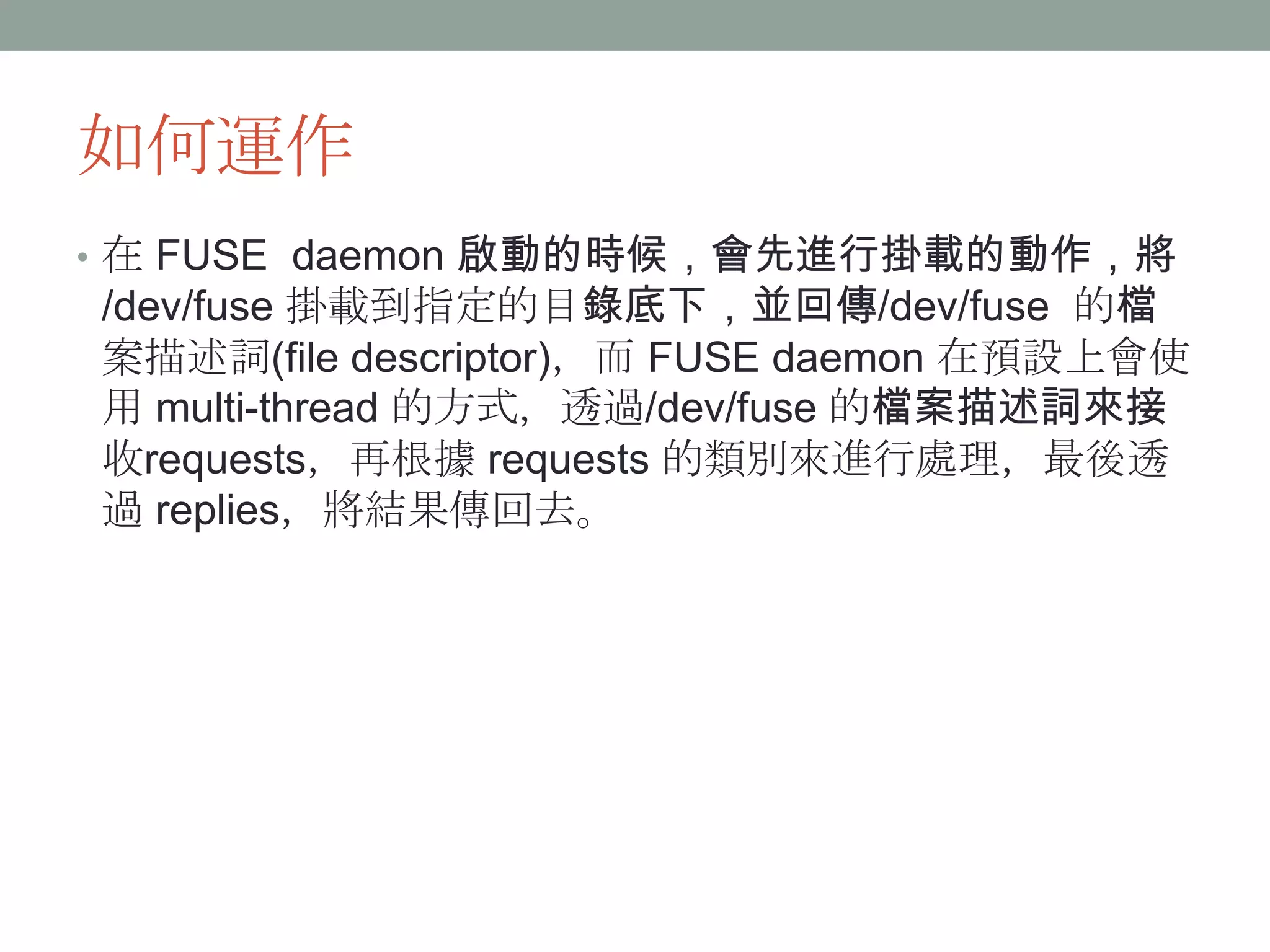 如何運作
• 在 FUSE daemon 啟動的時候，會先進行掛載的動作，將
/dev/fuse 掛載到指定的目錄底下，並回傳/dev/fuse 的檔
案描述詞(file descriptor)，而 FUSE daemon 在預設上會使
用 multi-thread 的方式，透過/dev/fuse 的檔案描述詞來接
收requests，再根據 requests 的類別來進行處理，最後透
過 replies，將結果傳回去。




                                             11
 