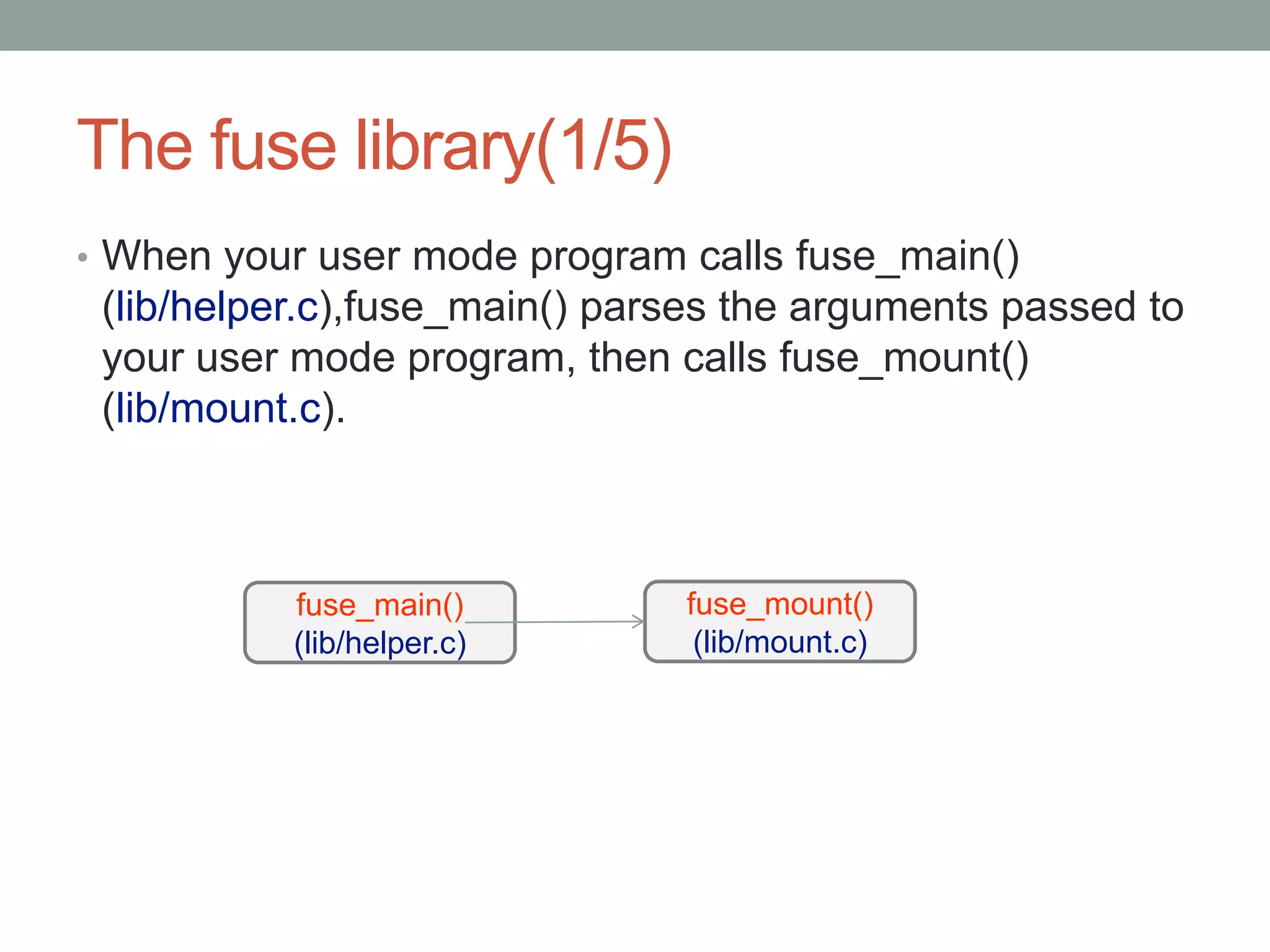 The fuse library(1/5)
• When your user mode program calls fuse_main()
 (lib/helper.c),fuse_main() parses the arguments passed to
 your user mode program, then calls fuse_mount()
 (lib/mount.c).



           fuse_main()         fuse_mount()
           (lib/helper.c)       (lib/mount.c)




                                                             15
 