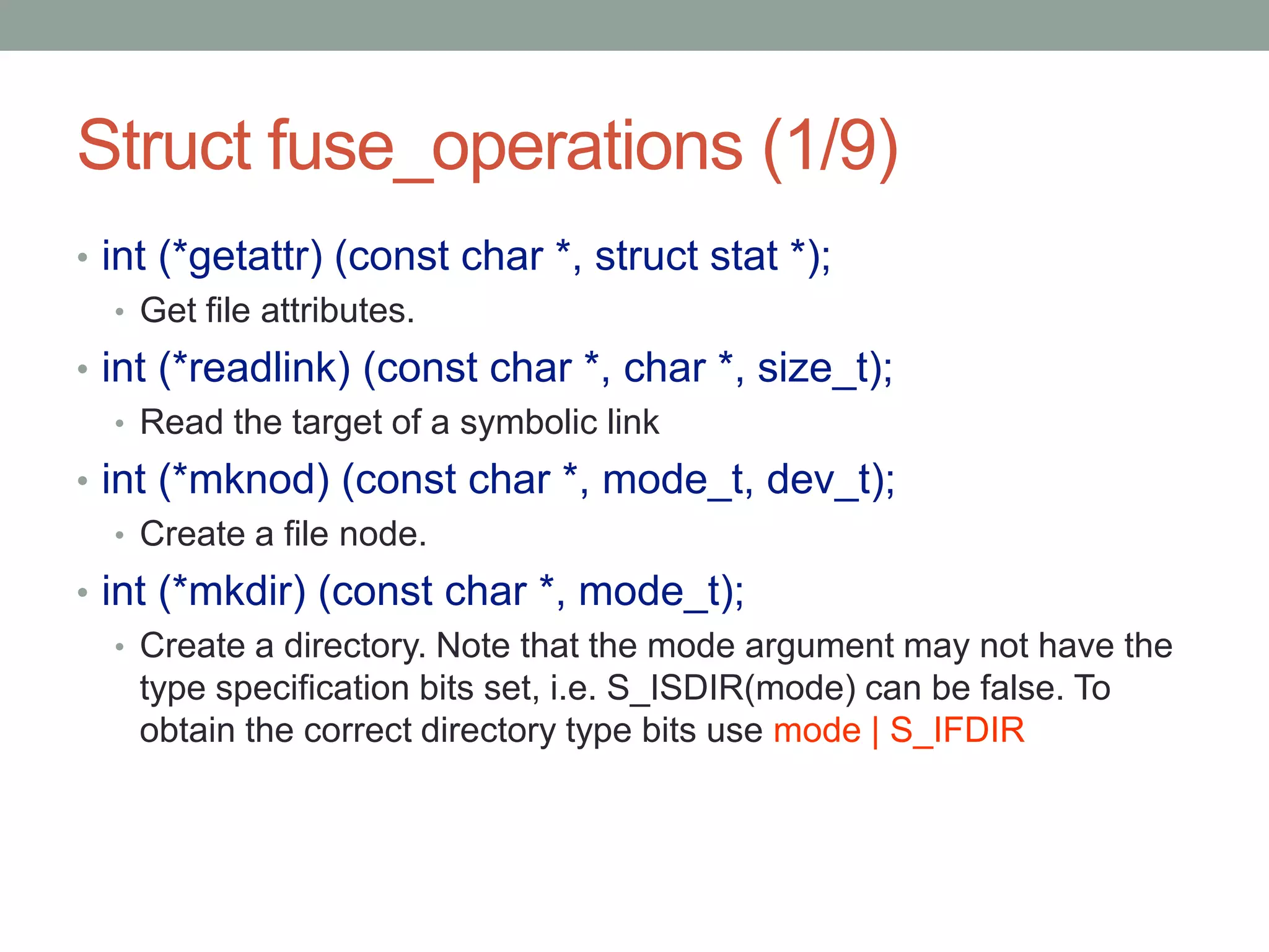 Struct fuse_operations (1/9)
• int (*getattr) (const char *, struct stat *);
   • Get file attributes.
• int (*readlink) (const char *, char *, size_t);
   • Read the target of a symbolic link
• int (*mknod) (const char *, mode_t, dev_t);
   • Create a file node.
• int (*mkdir) (const char *, mode_t);
   • Create a directory. Note that the mode argument may not have the
     type specification bits set, i.e. S_ISDIR(mode) can be false. To
     obtain the correct directory type bits use mode | S_IFDIR




                                                                        20
 