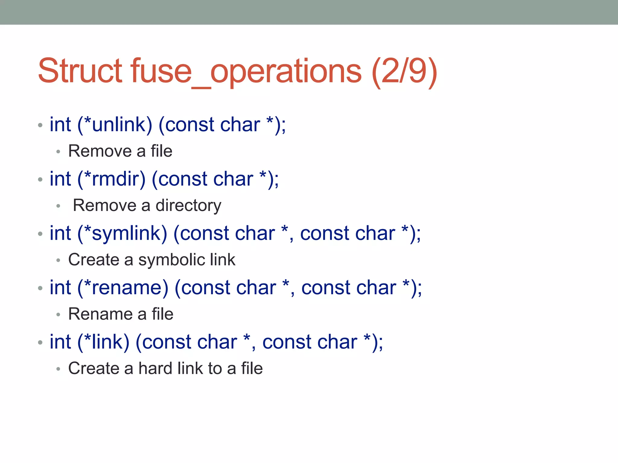 Struct fuse_operations (2/9)
• int (*unlink) (const char *);
   • Remove a file
• int (*rmdir) (const char *);
   • Remove a directory
• int (*symlink) (const char *, const char *);
   • Create a symbolic link
• int (*rename) (const char *, const char *);
   • Rename a file
• int (*link) (const char *, const char *);
   • Create a hard link to a file




                                                 21
 