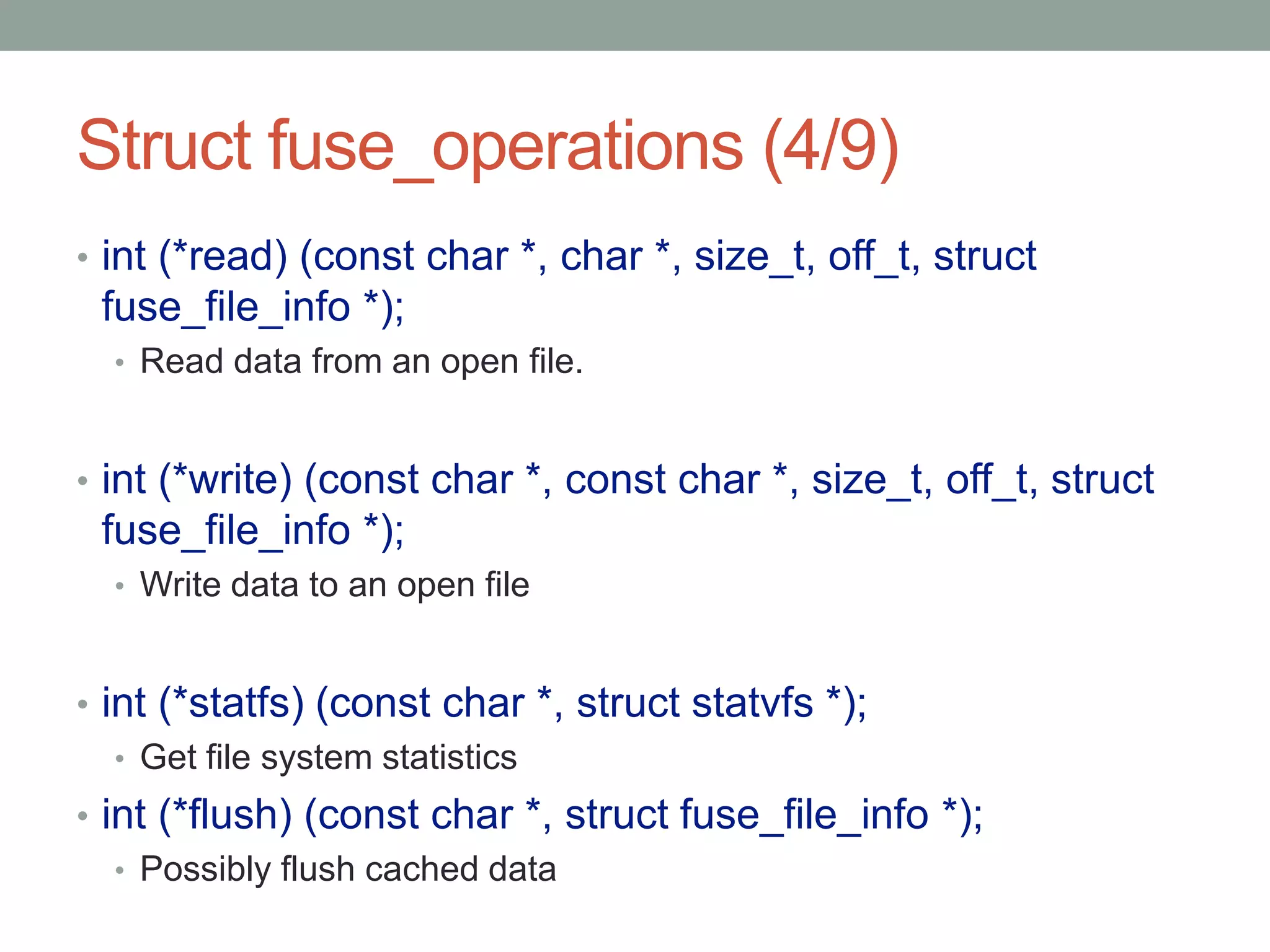 Struct fuse_operations (4/9)
• int (*read) (const char *, char *, size_t, off_t, struct
 fuse_file_info *);
  • Read data from an open file.



• int (*write) (const char *, const char *, size_t, off_t, struct
 fuse_file_info *);
  • Write data to an open file



• int (*statfs) (const char *, struct statvfs *);
   • Get file system statistics
• int (*flush) (const char *, struct fuse_file_info *);
   • Possibly flush cached data
                                                                    23
 