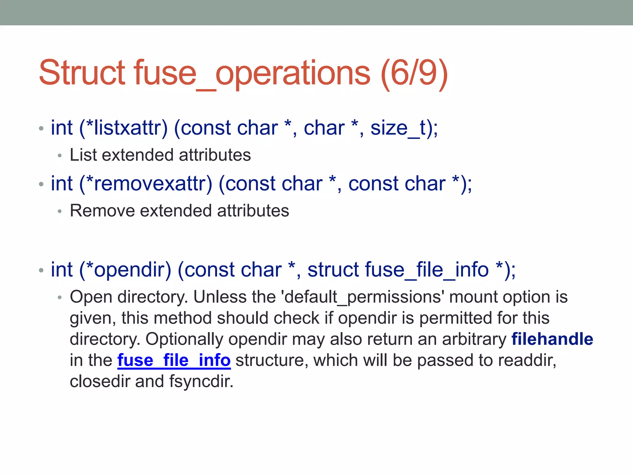 Struct fuse_operations (6/9)
• int (*listxattr) (const char *, char *, size_t);
   • List extended attributes
• int (*removexattr) (const char *, const char *);
   • Remove extended attributes



• int (*opendir) (const char *, struct fuse_file_info *);
   • Open directory. Unless the 'default_permissions' mount option is
     given, this method should check if opendir is permitted for this
     directory. Optionally opendir may also return an arbitrary filehandle
     in the fuse_file_info structure, which will be passed to readdir,
     closedir and fsyncdir.



                                                                             25
 