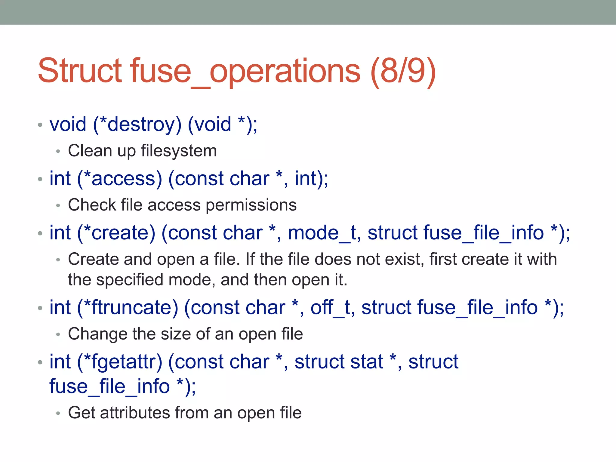 Struct fuse_operations (8/9)
• void (*destroy) (void *);
   • Clean up filesystem
• int (*access) (const char *, int);
   • Check file access permissions
• int (*create) (const char *, mode_t, struct fuse_file_info *);
   • Create and open a file. If the file does not exist, first create it with
     the specified mode, and then open it.
• int (*ftruncate) (const char *, off_t, struct fuse_file_info *);
   • Change the size of an open file
• int (*fgetattr) (const char *, struct stat *, struct
 fuse_file_info *);
  • Get attributes from an open file

                                                                                27
 
