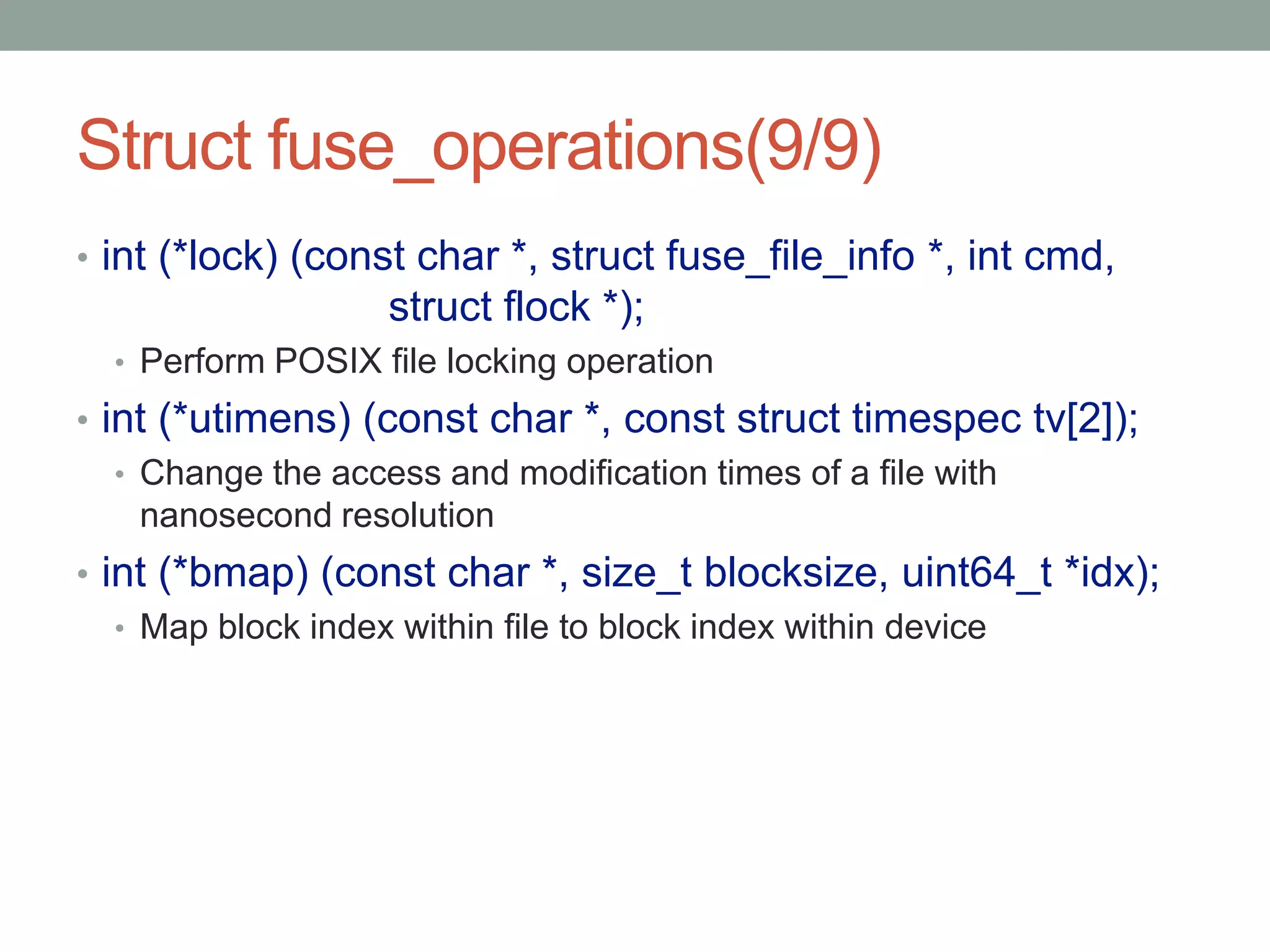 Struct fuse_operations(9/9)
• int (*lock) (const char *, struct fuse_file_info *, int cmd,
                   struct flock *);
  • Perform POSIX file locking operation
• int (*utimens) (const char *, const struct timespec tv[2]);
   • Change the access and modification times of a file with
     nanosecond resolution
• int (*bmap) (const char *, size_t blocksize, uint64_t *idx);
   • Map block index within file to block index within device




                                                                 28
 