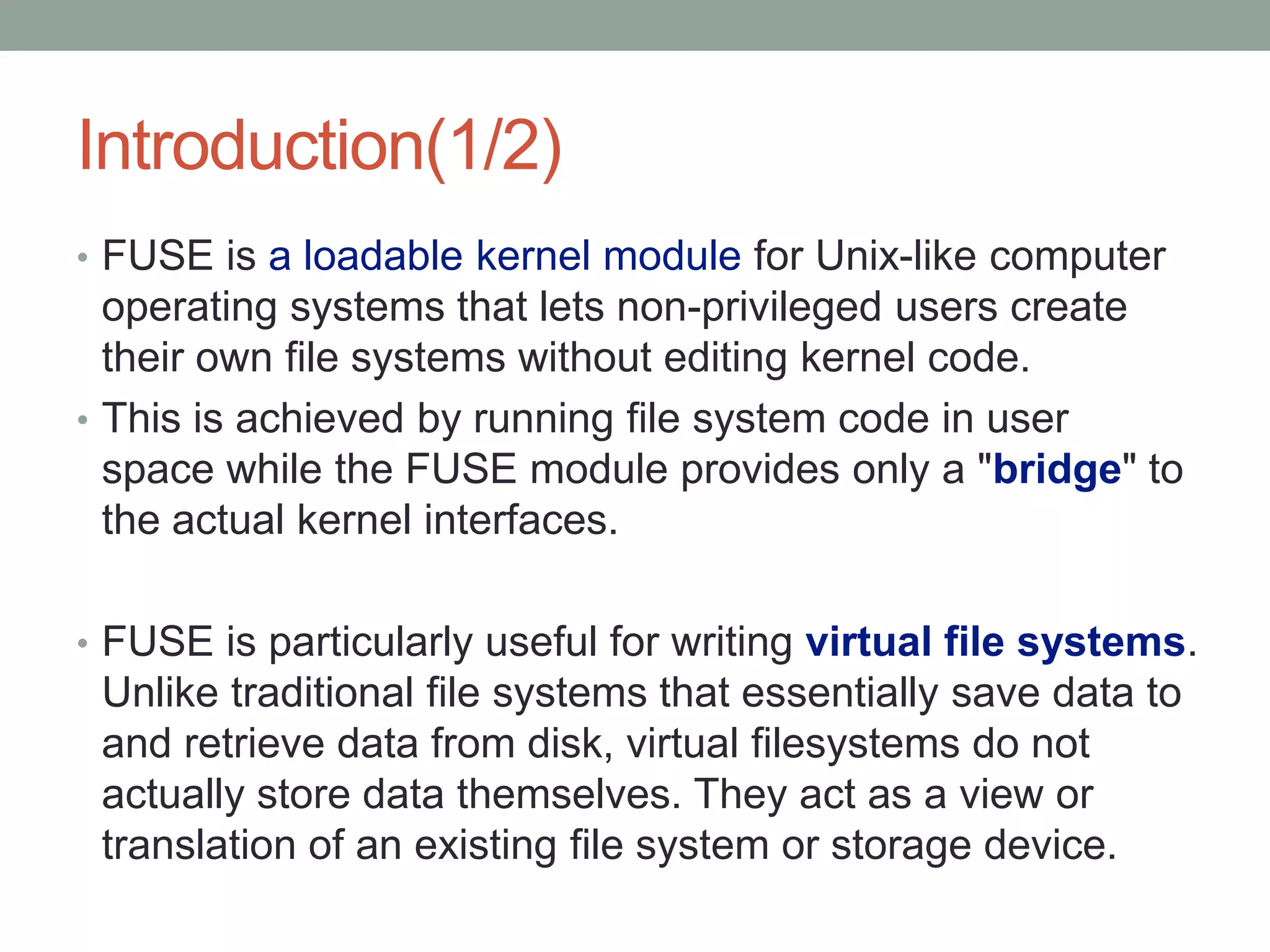 Introduction(1/2)
• FUSE is a loadable kernel module for Unix-like computer
  operating systems that lets non-privileged users create
  their own file systems without editing kernel code.
• This is achieved by running file system code in user
  space while the FUSE module provides only a "bridge" to
  the actual kernel interfaces.

• FUSE is particularly useful for writing virtual file systems.
 Unlike traditional file systems that essentially save data to
 and retrieve data from disk, virtual filesystems do not
 actually store data themselves. They act as a view or
 translation of an existing file system or storage device.
                                                                  3
 