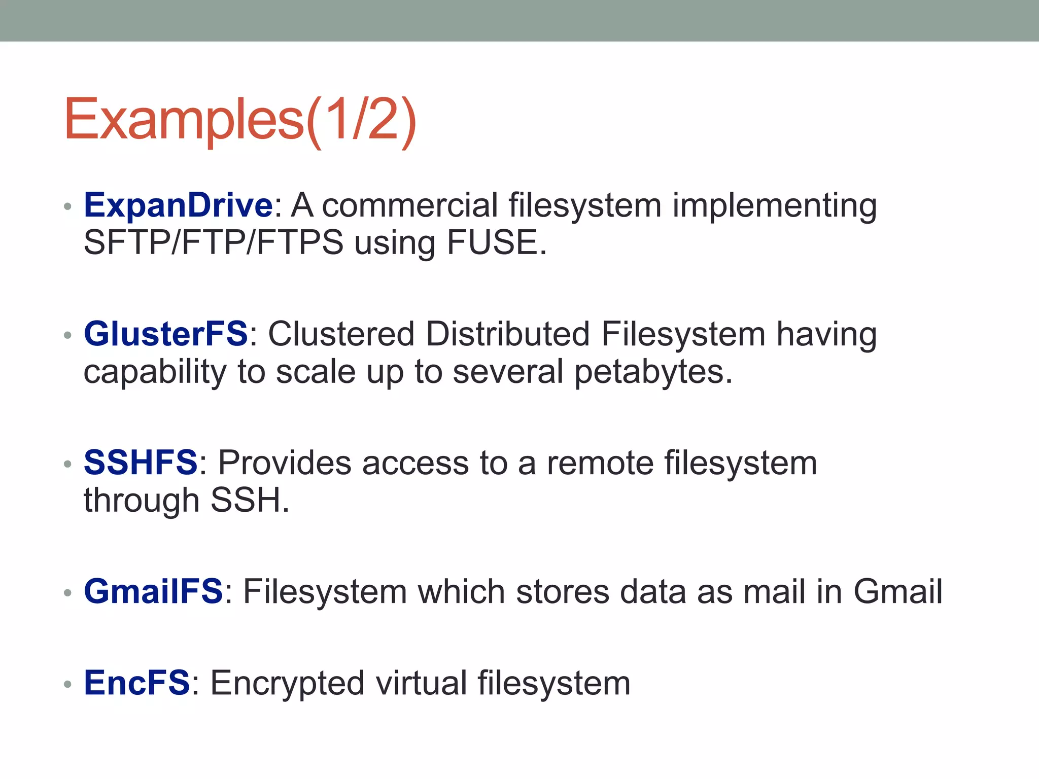 Examples(1/2)
• ExpanDrive: A commercial filesystem implementing
 SFTP/FTP/FTPS using FUSE.

• GlusterFS: Clustered Distributed Filesystem having
 capability to scale up to several petabytes.

• SSHFS: Provides access to a remote filesystem
 through SSH.

• GmailFS: Filesystem which stores data as mail in Gmail


• EncFS: Encrypted virtual filesystem

                                                           5
 