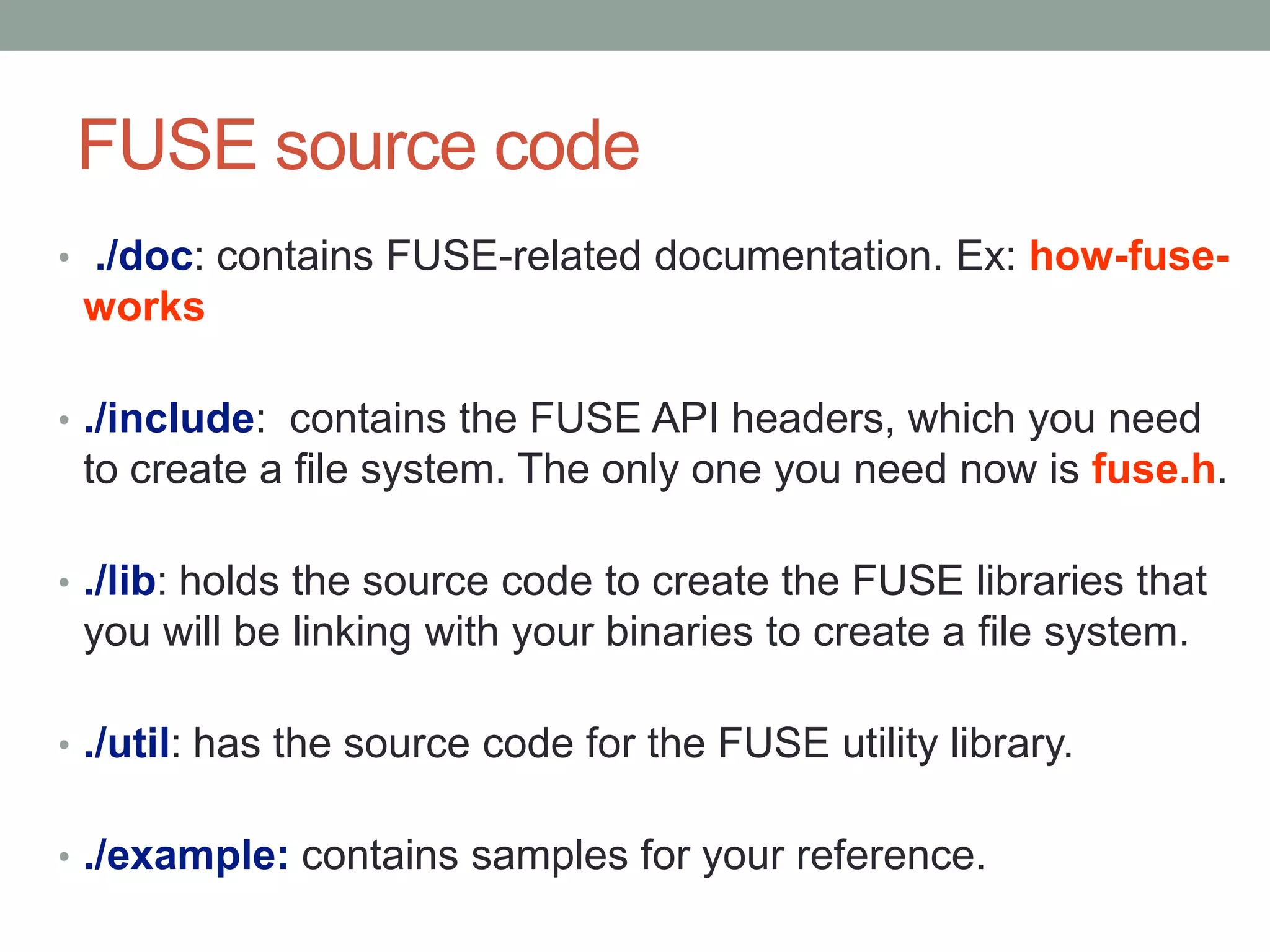 FUSE source code
• ./doc: contains FUSE-related documentation. Ex: how-fuse-
 works

• ./include: contains the FUSE API headers, which you need
 to create a file system. The only one you need now is fuse.h.

• ./lib: holds the source code to create the FUSE libraries that
 you will be linking with your binaries to create a file system.

• ./util: has the source code for the FUSE utility library.


• ./example: contains samples for your reference.
                                                                   8
 