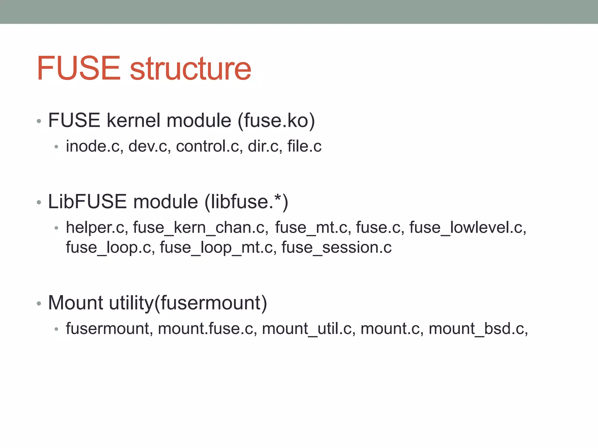 FUSE structure
• FUSE kernel module (fuse.ko)
  • inode.c, dev.c, control.c, dir.c, file.c



• LibFUSE module (libfuse.*)
   • helper.c, fuse_kern_chan.c, fuse_mt.c, fuse.c, fuse_lowlevel.c,
     fuse_loop.c, fuse_loop_mt.c, fuse_session.c


• Mount utility(fusermount)
  • fusermount, mount.fuse.c, mount_util.c, mount.c, mount_bsd.c,




                                                                       9
 