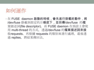 如何運作
• 在 FUSE daemon 啟動的時候，會先進行掛載的動作，將
/dev/fuse 掛載到指定的目錄底下，並回傳/dev/fuse 的檔
案描述詞(file descriptor)，而 FUSE daemon 在預設上會使
用 m...