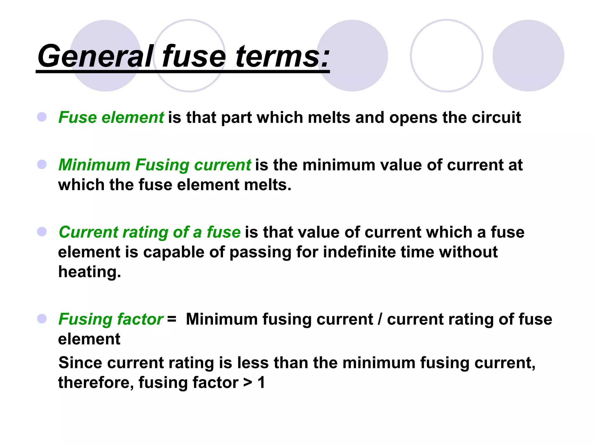 General fuse terms:
 Fuse element is that part which melts and opens the circuit
 Minimum Fusing current is the minimum value of current at
which the fuse element melts.
 Current rating of a fuse is that value of current which a fuse
element is capable of passing for indefinite time without
heating.
 Fusing factor = Minimum fusing current / current rating of fuse
element
Since current rating is less than the minimum fusing current,
therefore, fusing factor > 1
 