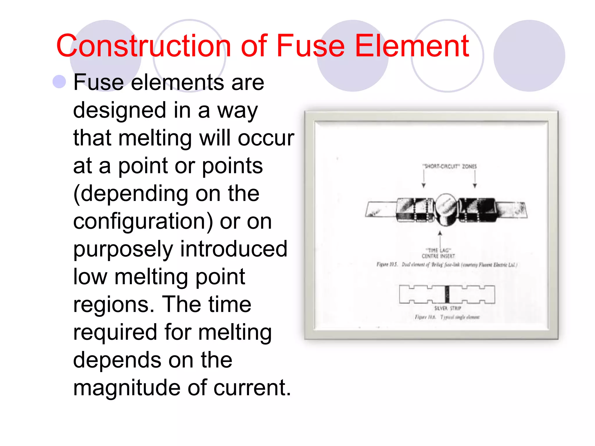 Construction of Fuse Element
 Fuse elements are
designed in a way
that melting will occur
at a point or points
(depending on the
configuration) or on
purposely introduced
low melting point
regions. The time
required for melting
depends on the
magnitude of current.
 