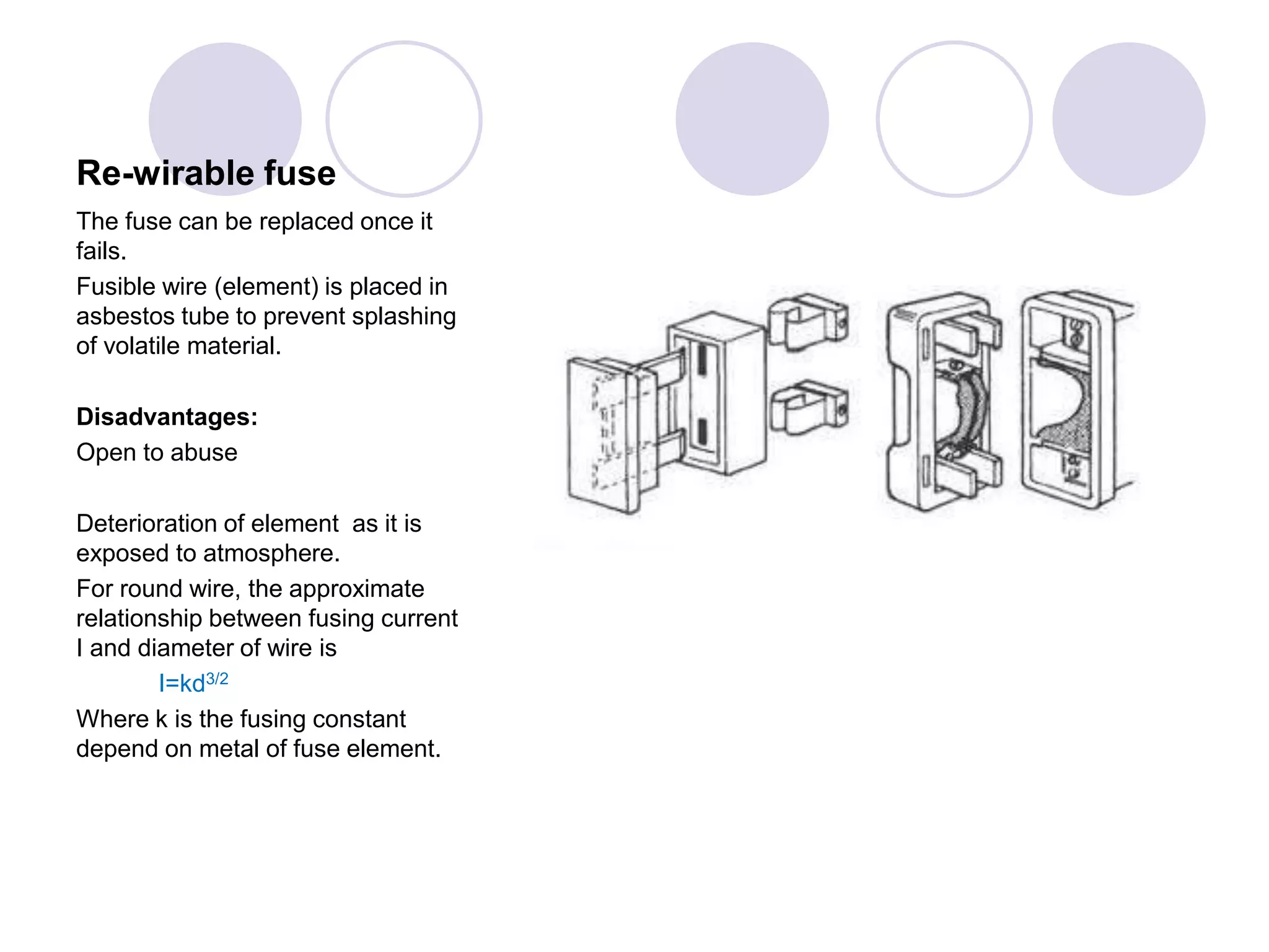 Re-wirable fuse
The fuse can be replaced once it
fails.
Fusible wire (element) is placed in
asbestos tube to prevent splashing
of volatile material.
Disadvantages:
Open to abuse
Deterioration of element as it is
exposed to atmosphere.
For round wire, the approximate
relationship between fusing current
I and diameter of wire is
I=kd3/2
Where k is the fusing constant
depend on metal of fuse element.
 