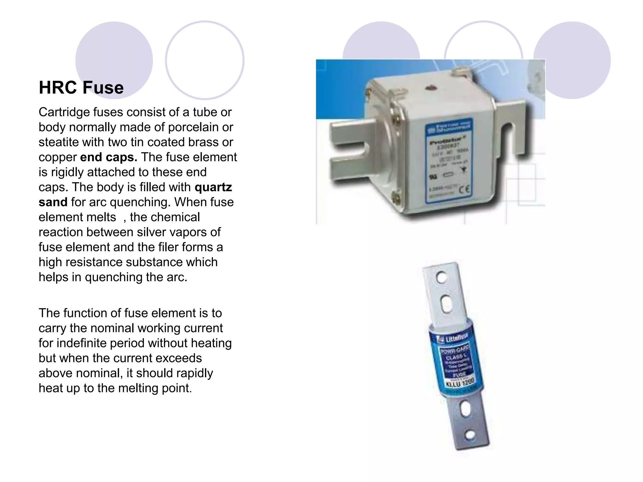 HRC Fuse
Cartridge fuses consist of a tube or
body normally made of porcelain or
steatite with two tin coated brass or
copper end caps. The fuse element
is rigidly attached to these end
caps. The body is filled with quartz
sand for arc quenching. When fuse
element melts , the chemical
reaction between silver vapors of
fuse element and the filer forms a
high resistance substance which
helps in quenching the arc.
The function of fuse element is to
carry the nominal working current
for indefinite period without heating
but when the current exceeds
above nominal, it should rapidly
heat up to the melting point.
 
