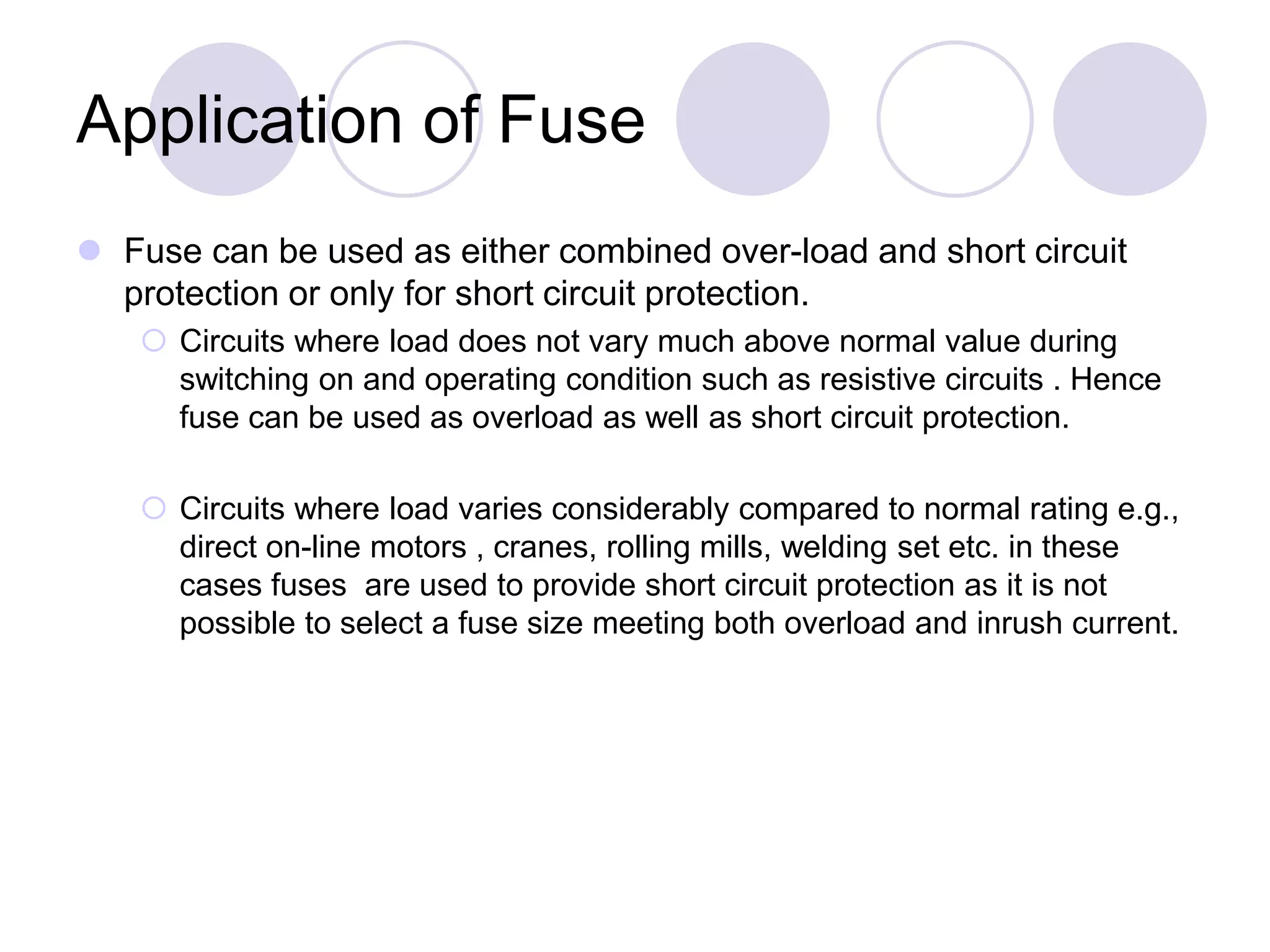 Application of Fuse
 Fuse can be used as either combined over-load and short circuit
protection or only for short circuit protection.
 Circuits where load does not vary much above normal value during
switching on and operating condition such as resistive circuits . Hence
fuse can be used as overload as well as short circuit protection.
 Circuits where load varies considerably compared to normal rating e.g.,
direct on-line motors , cranes, rolling mills, welding set etc. in these
cases fuses are used to provide short circuit protection as it is not
possible to select a fuse size meeting both overload and inrush current.
 