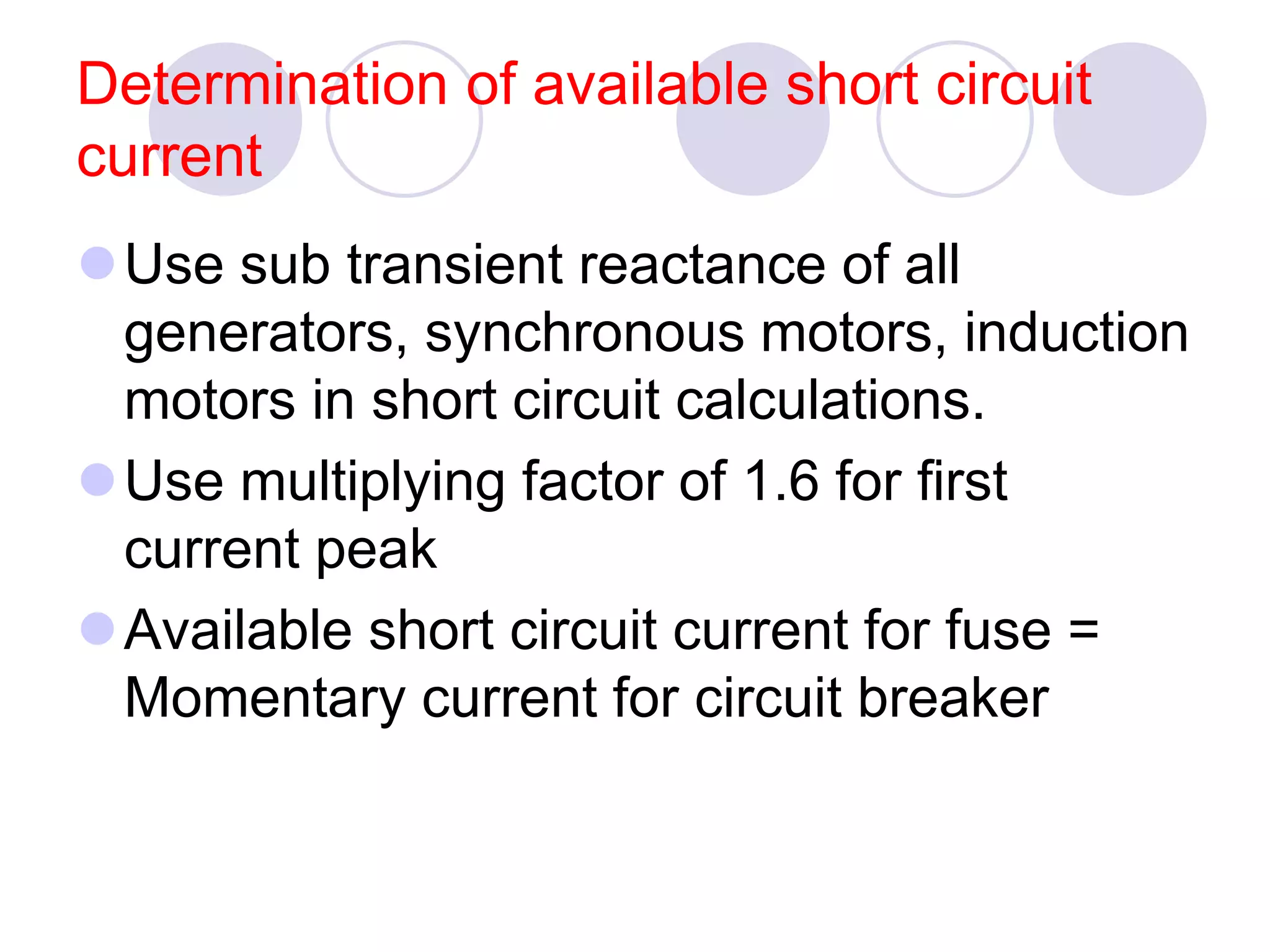 Determination of available short circuit
current
Use sub transient reactance of all
generators, synchronous motors, induction
motors in short circuit calculations.
Use multiplying factor of 1.6 for first
current peak
Available short circuit current for fuse =
Momentary current for circuit breaker
 