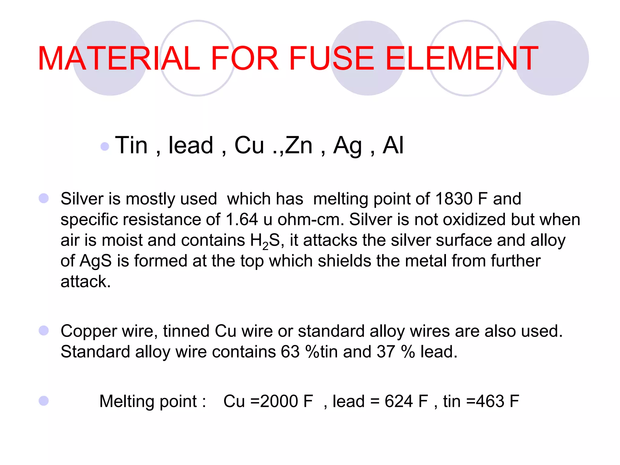 MATERIAL FOR FUSE ELEMENT
 Tin , lead , Cu .,Zn , Ag , Al
 Silver is mostly used which has melting point of 1830 F and
specific resistance of 1.64 u ohm-cm. Silver is not oxidized but when
air is moist and contains H2S, it attacks the silver surface and alloy
of AgS is formed at the top which shields the metal from further
attack.
 Copper wire, tinned Cu wire or standard alloy wires are also used.
Standard alloy wire contains 63 %tin and 37 % lead.
 Melting point : Cu =2000 F , lead = 624 F , tin =463 F
 